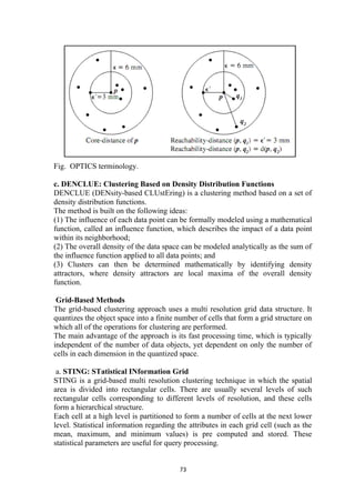 Fig. OPTICS terminology.
c. DENCLUE: Clustering Based on Density Distribution Functions
DENCLUE (DENsity-based CLUstEring) is a clustering method based on a set of
density distribution functions.
The method is built on the following ideas:
(1) The influence of each data point can be formally modeled using a mathematical
function, called an influence function, which describes the impact of a data point
within its neighborhood;
(2) The overall density of the data space can be modeled analytically as the sum of
the influence function applied to all data points; and
(3) Clusters can then be determined mathematically by identifying density
attractors, where density attractors are local maxima of the overall density
function.
Grid-Based Methods
The grid-based clustering approach uses a multi resolution grid data structure. It
quantizes the object space into a finite number of cells that form a grid structure on
which all of the operations for clustering are performed.
The main advantage of the approach is its fast processing time, which is typically
independent of the number of data objects, yet dependent on only the number of
cells in each dimension in the quantized space.
a. STING: STatistical INformation Grid
STING is a grid-based multi resolution clustering technique in which the spatial
area is divided into rectangular cells. There are usually several levels of such
rectangular cells corresponding to different levels of resolution, and these cells
form a hierarchical structure.
Each cell at a high level is partitioned to form a number of cells at the next lower
level. Statistical information regarding the attributes in each grid cell (such as the
mean, maximum, and minimum values) is pre computed and stored. These
statistical parameters are useful for query processing.
73
 