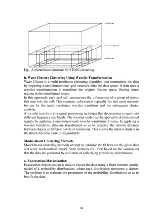 Fig. A hierarchical structure for STING clustering.
b. Wave Cluster: Clustering Using Wavelet Transformation
Wave Cluster is a multi resolution clustering algorithm that summarizes the data
by imposing a multidimensional grid structure onto the data space. It then uses a
wavelet transformation to transform the original feature space, finding dense
regions in the transformed space.
In this approach, each grid cell summarizes the information of a group of points
that map into the cell. This summary information typically ﬁts into main memory
for use by the multi resolution wavelet transform and the subsequent cluster
analysis.
A wavelet transform is a signal processing technique that decomposes a signal into
different frequency sub bands. The wavelet model can be applied to d-dimensional
signals by applying a one-dimensional wavelet transforms d times. In applying a
wavelet transform, data are transformed so as to preserve the relative distance
between objects at different levels of resolution. This allows the natural clusters in
the data to become more distinguishable.
Model-Based Clustering Methods
Model-based clustering methods attempt to optimize the fit between the given data
and some mathematical model. Such methods are often based on the assumption
that the data are generated by a mixture of underlying probability distributions.
a. Expectation-Maximization
Expectation-Maximization is used to cluster the data using a finite mixture density
model of k probability distributions, where each distribution represents a cluster.
The problem is to estimate the parameters of the probability distributions so as to
best fit the data.
74
 