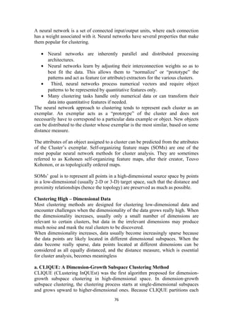 A neural network is a set of connected input/output units, where each connection
has a weight associated with it. Neural networks have several properties that make
them popular for clustering.
• Neural networks are inherently parallel and distributed processing
architectures.
• Neural networks learn by adjusting their interconnection weights so as to
best fit the data. This allows them to “normalize” or “prototype” the
patterns and act as feature (or attribute) extractors for the various clusters.
• Third, neural networks process numerical vectors and require object
patterns to be represented by quantitative features only.
• Many clustering tasks handle only numerical data or can transform their
data into quantitative features if needed.
The neural network approach to clustering tends to represent each cluster as an
exemplar. An exemplar acts as a “prototype” of the cluster and does not
necessarily have to correspond to a particular data example or object. New objects
can be distributed to the cluster whose exemplar is the most similar, based on some
distance measure.
The attributes of an object assigned to a cluster can be predicted from the attributes
of the Cluster’s exemplar. Self-organizing feature maps (SOMs) are one of the
most popular neural network methods for cluster analysis. They are sometimes
referred to as Kohonen self-organizing feature maps, after their creator, Teuvo
Kohonon, or as topologically ordered maps.
SOMs’ goal is to represent all points in a high-dimensional source space by points
in a low-dimensional (usually 2-D or 3-D) target space, such that the distance and
proximity relationships (hence the topology) are preserved as much as possible.
Clustering High – Dimensional Data
Most clustering methods are designed for clustering low-dimensional data and
encounter challenges when the dimensionality of the data grows really high. When
the dimensionality increases, usually only a small number of dimensions are
relevant to certain clusters, but data in the irrelevant dimensions may produce
much noise and mask the real clusters to be discovered.
When dimensionality increases, data usually become increasingly sparse because
the data points are likely located in different dimensional subspaces. When the
data become really sparse, data points located at different dimensions can be
considered as all equally distanced, and the distance measure, which is essential
for cluster analysis, becomes meaningless
a. CLIQUE: A Dimension-Growth Subspace Clustering Method
CLIQUE (CLustering InQUEst) was the first algorithm proposed for dimension-
growth subspace clustering in high-dimensional space. In dimension-growth
subspace clustering, the clustering process starts at single-dimensional subspaces
and grows upward to higher-dimensional ones. Because CLIQUE partitions each
76
 