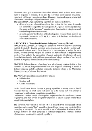 dimension like a grid structure and determines whether a cell is dense based on the
number of points it contains, it can also be viewed as an integration of density-
based and grid-based clustering methods. However, its overall approach is typical
of subspace clustering for high-dimensional space.
The ideas of the CLIQUE clustering algorithm are outlined as follows.
• Given a large set of multidimensional data points, the data space is usually
not uniformly occupied by the data points. CLIQUE’s clustering identifies
the sparse and the “crowded” areas in space, thereby discovering the overall
distribution patterns of the data set.
• A unit is dense if the fraction of total data points contained in it exceeds an
input model parameter. In CLIQUE, a cluster is defined as a maximal set of
connected dense units.
b. PROCLUS: A Dimension-Reduction Subspace Clustering Method
PROCLUS (PROjected CLUStering) is a dimension-reduction subspace clustering
method. It starts by finding an initial approximation of the clusters in the high-
dimensional attribute space. Each dimension is then assigned a weight for each
cluster, and the updated weights are used in the next iteration to regenerate the
clusters. This leads to the exploration of dense regions in all subspaces of some
desired dimensionality and avoids the generation of a large number of overlapped
clusters in projected dimensions of lower dimensionality.
PROCLUS finds the best set of medoids by a hill-climbing process similar to that
used in CLARANS, but generalized to deal with projected clustering. It adopts a
distance measure called Manhattan segmental distance, which is the Manhattan
distance on a set of relevant dimensions.
The PROCLUS algorithm consists of three phases:
• Initialization
• Iteration and
• Cluster refinement.
In the Initialization Phase, it uses a greedy algorithm to select a set of initial
medoids that are far apart from each other so as to ensure that each cluster is
represented by at least one object in the selected set.
It chooses a random sample of data points proportional to the number of clusters
to generate, and then applies the greedy algorithm to obtain an even smaller final
subset for the next phase.
The Iteration Phase selects a random set of k medoids from this reduced set (of
medoids), and replaces “bad” medoids with randomly chosen new medoids if the
clustering is improved. For each medoid, a set of dimensions is chosen whose
average distances are small compared to statistical expectation. The total number
of dimensions associated to medoids must be k.
77
 