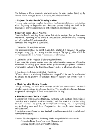 The Refinement Phase computes new dimensions for each medoid based on the
clusters found, reassigns points to medoids, and removes outliers.
c. Frequent Pattern–Based Clustering Methods
Frequent pattern mining searches for patterns (such as sets of items or objects) that
occur frequently in large data sets. Frequent pattern mining can lead to the
discovery of interesting associations and correlations among data objects.
Constraint-Based Cluster Analysis
Constraint-based clustering finds clusters that satisfy user-specified preferences or
constraints. Depending on the nature of the constraints, constraint-based clustering
may adopt rather different approaches.
Here are a few categories of constraints.
1. Constraints on individual objects:
This constraint confines the set of objects to be clustered. It can easily be handled
by preprocessing (e.g., performing selection using an SQL query), after which the
problem reduces to an instance of unconstrained clustering.
2. Constraints on the selection of clustering parameters:
A user may like to set a desired range for each clustering parameter. Clustering
parameters are usually quite specific to the given clustering algorithm. Examples
of parameters include k, the desired number of clusters in a k-means algorithm.
3. Constraints on distance or similarity functions:
Different distance or similarity functions can be specified for specific attributes of
the objects to be clustered or different distance measures for specific pairs of
objects.
a. Clustering with Obstacle Objects
During clustering, we must take obstacle objects into consideration. Obstacles
introduce constraints on the distance function. The straight-line distance between
two points is meaningless if there is an obstacle in the way.
b. Semi-Supervised Cluster Analysis
In comparison with supervised learning, clustering lacks guidance from users or
classifiers (such as class label information), and thus may not generate highly
desirable clusters. The quality of unsupervised clustering can be significantly
improved using some weak form of supervision, for example, in the form of pair
wise constraints.
A clustering process based on user feedback or guidance constraints is called semi-
supervised clustering.
Methods for semi-supervised clustering can be categorized into two classes:
• Constraint-Based Semi-Supervised Clustering and
• Distance-Based Semi-Supervised Clustering.
78
 
