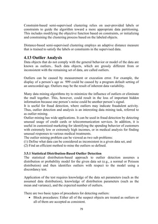 Constraint-based semi-supervised clustering relies on user-provided labels or
constraints to guide the algorithm toward a more appropriate data partitioning.
This includes modifying the objective function based on constraints, or initializing
and constraining the clustering process based on the labeled objects.
Distance-based semi-supervised clustering employs an adaptive distance measure
that is trained to satisfy the labels or constraints in the supervised data.
4.13 Outlier Analysis
Data objects that do not comply with the general behavior or model of the data are
known as outliers.. Such data objects, which are grossly different from or
inconsistent with the remaining set of data, are called outliers.
Outliers can be caused by measurement or execution error. For example, the
display of a person’s age as 999 could be caused by a program default setting of
an unrecorded age. Outliers may be the result of inherent data variability.
Many data mining algorithms try to minimize the influence of outliers or eliminate
the mall together. This, however, could result in the loss of important hidden
information because one person’s noise could be another person’s signal.
It is useful for fraud detection, where outliers may indicate fraudulent activity.
Thus, outlier detection and analysis is an interesting data mining task, referred to
as outlier mining.
Outlier mining has wide applications. It can be used in fraud detection by detecting
unusual usage of credit cards or telecommunication services. In addition, it is
useful in customized marketing for identifying the spending behavior of customers
with extremely low or extremely high incomes, or in medical analysis for finding
unusual responses to various medical treatments.
The outlier mining problem can be viewed as two sub problems:
(1) Define what data can be considered as inconsistent in a given data set, and
(2) Find an efficient method to mine the outliers so defined.
3.5.1 Statistical Distribution-Based Outlier Detection
The statistical distribution-based approach to outlier detection assumes a
distribution or probability model for the given data set (e.g., a normal or Poisson
distribution) and then identifies outliers with respect to the model using a
discordancy test.
Application of the test requires knowledge of the data set parameters (such as the
assumed data distribution), knowledge of distribution parameters (such as the
mean and variance), and the expected number of outliers.
There are two basic types of procedures for detecting outliers:
• Block procedures: Either all of the suspect objects are treated as outliers or
all of them are accepted as consistent.
79
 