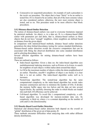 • Consecutive (or sequential) procedures: An example of such a procedure is
the inside out procedure. The object that is least “likely” to be an outlier is
tested first. If it is found to be an outlier, then all of the more extreme values
are also considered outliers; otherwise, the next most extreme object is
tested, and so on. This procedure tends to be more effective than block
procedures.
3.5.2 Distance-Based Outlier Detection
The notion of distance-based outliers was used to overcome limitations imposed
by statistical methods. An object, o, in a data set, D, is a distance-based (DB)
outlier with parameters pct and dmin, that is, distance-based outliers as those
objects that do not have “enough” neighbors, where neighbors are defined based
on distance from the given object.
In comparison with statistical-based methods, distance based outlier detection
generalizes the ideas behind discordancy testing for various standard distributions.
Distance-based outlier detection avoids the excessive computation that can be
associated with fitting the observed distribution into some standard distribution
and in selecting discordancy tests.
Several efficient algorithms for mining distance-based outliers have been
developed.
These are outlined as follows
• Index-based algorithm: Given a data set, the index-based algorithm uses
multidimensional indexing structures, such as R-trees or k-d trees, to search
for neighbors of each object o within radius dmin around that object.
• Let M be the maximum number of objects within the dmin-neighborhood of
an outlier. Therefore, onceM+1 neighbors of object o are found, it is clear
that o is not an outlier. The index-based algorithm scales well as k
increases.
• Nested-loop algorithm: The nested-loop algorithm has the same
computational complexity as the index-based algorithm but avoids index
structure construction and tries to minimize the number of I/Os. It divides
the memory buffer space into two halves and the data set into several
logical blocks. By carefully choosing the order in which blocks are loaded
into each half, I/O efficiency can be achieved.
• Cell-based algorithm: To avoid O(n ) computational complexity, a cell-
based algorithm was developed for memory-resident data sets. Its
complexity is O(ck+n), where c is a constant depending on the number of
cells and k is the dimensionality
3.5.3 Density-Based Local Outlier Detection
Statistical and distance-based outlier detection both depend on the overall or
“global” distribution of the given set of data points, D.
These methods encounter difficulties when analyzing data with rather different
density distributions.
80
 