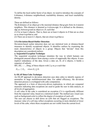 To define the local outlier factor of an object, we need to introduce the concepts of
k-distance, k-distance neighborhood, reachability distance, and local reachability
density.
These are defined as follows:
The k-distance of an object p is the maximal distance that p gets from its k-nearest
neighbors. This distance is denoted as k-distance(p). It is defined as the distance,
d(p, o), between p and an object o ε D, such that
(1) For at least k objects, That is, there are at least k objects in D that are as close
as or closer to p than o, and
(2) There are at most k-1 objects, that are closer to p than o.
3.5.4 Deviation-Based Outlier Detection
Deviation-based outlier detection does not use statistical tests or distance-based
measures to identify exceptional objects. It identifies outliers by examining the
main characteristics of objects in a group. Objects that “deviate” from this
description are considered outliers.
a. Sequential Exception Technique
The sequential exception technique simulates the way in which humans can
distinguish unusual objects from among a series of supposedly like objects. It uses
implicit redundancy of the data. Given a data set, D, of n objects, it builds a
sequence of subsets,
fD1, D2, : : : , Dmg, of these objects with 2 µ m µ n such that
b. OLAP Data Cube Technique
An OLAP approach to deviation detection uses data cubes to identify regions of
anomalies in large multidimensional data. For added efficiency, the deviation
detection process is overlapped with cube computation.
The approach is a form of discovery-driven exploration, in which pre computed
measures indicating data exceptions are used to guide the user in data analysis, at
all levels of aggregation.
A cell value in the cube is considered an exception if it is significantly different
from the expected value, based on a statistical model. The method uses visual cues
such as background color to reflect the degree of exception of each cell.
The user can choose to drill down on cells that are flagged as exceptions. The
measure value of a cell may reflect exceptions occurring at more detailed or lower
levels of the cube, where these exceptions are not visible from the current level.
81
 