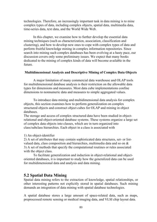 technologies. Therefore, an increasingly important task in data mining is to mine
complex types of data, including complex objects, spatial data, multimedia data,
time-series data, text data, and the World Wide Web.
In this chapter, we examine how to further develop the essential data
mining techniques (such as characterization, association, classification and
clustering), and how to develop new ones to cope with complex types of data and
perform fruitful knowledge mining in complex information repositories. Since
search into mining such complex databases has been evolving at a hasty pace, our
discussion covers only some preliminary issues. We expect that many books
dedicated to the mining of complex kinds of data will become available in the
future.
Multidimensional Analysis and Descriptive Mining of Complex Data Objects
A major limitation of many commercial data warehouse and OLAP tools
for multidimensional database analysis is their restriction on the allowable data
types for dimensions and measures. Most data cube implementations confine
dimensions to nonnumeric data and measures to simple aggregated values.
To introduce data mining and multidimensional data analysis for complex
objects, this section examines how to perform generalization on complex
structured objects and construct object cubes for OLAP and mining in object
databases.
The storage and access of complex structured data have been studied in object-
relational and object-oriented database systems. These systems organize a large set
of complex data objects into classes, which are in turn organized into
class/subclass hierarchies. Each object in a class is associated with
1) An object-identifier
2) A set of attributes that may contain sophisticated data structures, set- or list-
valued data, class composition and hierarchies, multimedia data and so on &
3) A set of methods that specify the computational routines or rules associated
with the object class.
To facilitate generalization and induction in object-relational and object-
oriented databases, it is important to study how the generalized data can be used
for multidimensional data and analysis and data mining.
5.2 Spatial Data Mining
Spatial data mining refers to the extraction of knowledge, spatial relationships, or
other interesting patterns not explicitly stored in spatial databases. Such mining
demands an integration of data mining with spatial database technologies.
A spatial database stores a large amount of space-related data, such as maps,
preprocessed remote sensing or medical imaging data, and VLSI chip layout data.
83
 
