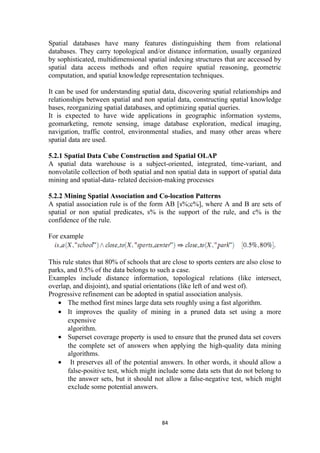 Spatial databases have many features distinguishing them from relational
databases. They carry topological and/or distance information, usually organized
by sophisticated, multidimensional spatial indexing structures that are accessed by
spatial data access methods and often require spatial reasoning, geometric
computation, and spatial knowledge representation techniques.
It can be used for understanding spatial data, discovering spatial relationships and
relationships between spatial and non spatial data, constructing spatial knowledge
bases, reorganizing spatial databases, and optimizing spatial queries.
It is expected to have wide applications in geographic information systems,
geomarketing, remote sensing, image database exploration, medical imaging,
navigation, traffic control, environmental studies, and many other areas where
spatial data are used.
5.2.1 Spatial Data Cube Construction and Spatial OLAP
A spatial data warehouse is a subject-oriented, integrated, time-variant, and
nonvolatile collection of both spatial and non spatial data in support of spatial data
mining and spatial-data- related decision-making processes
5.2.2 Mining Spatial Association and Co-location Patterns
A spatial association rule is of the form AB [s%;c%], where A and B are sets of
spatial or non spatial predicates, s% is the support of the rule, and c% is the
confidence of the rule.
For example
This rule states that 80% of schools that are close to sports centers are also close to
parks, and 0.5% of the data belongs to such a case.
Examples include distance information, topological relations (like intersect,
overlap, and disjoint), and spatial orientations (like left of and west of).
Progressive refinement can be adopted in spatial association analysis.
• The method first mines large data sets roughly using a fast algorithm.
• It improves the quality of mining in a pruned data set using a more
expensive
algorithm.
• Superset coverage property is used to ensure that the pruned data set covers
the complete set of answers when applying the high-quality data mining
algorithms.
• It preserves all of the potential answers. In other words, it should allow a
false-positive test, which might include some data sets that do not belong to
the answer sets, but it should not allow a false-negative test, which might
exclude some potential answers.
84
 