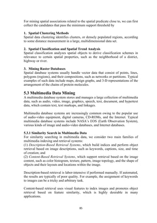 For mining spatial associations related to the spatial predicate close to, we can first
collect the candidates that pass the minimum support threshold by
1. Spatial Clustering Methods
Spatial data clustering identifies clusters, or densely populated regions, according
to some distance measurement in a large, multidimensional data set.
2. Spatial Classification and Spatial Trend Analysis
Spatial classification analyzes spatial objects to derive classification schemes in
relevance to certain spatial properties, such as the neighborhood of a district,
highway or river.
3. Mining Raster Databases
Spatial database systems usually handle vector data that consist of points, lines,
polygons (regions), and their compositions, such as networks or partitions. Typical
examples of such data include maps, design graphs, and 3-D representations of the
arrangement of the chains of protein molecules.
5.3 Multimedia Data Mining
A multimedia database system stores and manages a large collection of multimedia
data, such as audio, video, image, graphics, speech, text, document, and hypertext
data, which contain text, text markups, and linkages.
Multimedia database systems are increasingly common owing to the popular use
of audio-video equipment, digital cameras, CD-ROMs, and the Internet. Typical
multimedia database systems include NASA’s EOS (Earth Observation System),
various kinds of image and audio-video databases, and Internet databases.
5.3.1 Similarity Search in Multimedia Data
For similarity searching in multimedia data, we consider two main families of
multimedia indexing and retrieval systems:
(1) Description-Based Retrieval Systems, which build indices and perform object
retrieval based on image descriptions, such as keywords, captions, size, and time
of creation; and
(2) Content-Based Retrieval Systems, which support retrieval based on the image
content, such as color histogram, texture, pattern, image topology, and the shape of
objects and their layouts and locations within the image.
Description-based retrieval is labor-intensive if performed manually. If automated,
the results are typically of poor quality. For example, the assignment of keywords
to images can be a tricky and arbitrary task.
Content-based retrieval uses visual features to index images and promotes object
retrieval based on feature similarity, which is highly desirable in many
applications.
85
 