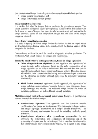 In a content-based image retrieval system, there are often two kinds of queries:
• Image-sample-based queries and
• Image feature specification queries.
Image-sample-based queries
It is used to find all of the images that are similar to the given image sample. This
search compares the feature vector (or signature) extracted from the sample with
the feature vectors of images that have already been extracted and indexed in the
image database. Based on this comparison, images that are close to the sample
image are returned.
Image feature specification queries
It is used to specify or sketch image features like color, texture, or shape, which
are translated into a feature vector to be matched with the feature vectors of the
images in the database.
Content-based retrieval is used for medical diagnosis, weather prediction, TV
production, Web search engines for images, and e-commerce.
Similarity-based retrieval in image databases, based on image signature:
• Color histogram–based signature: In this approach, the signature of an
image includes color histograms based on the color composition of an
image regardless of its scale or orientation. This method does not contain
any information about shape, image topology, or texture. Thus, two images
with similar color composition but having very different shapes or textures
may be identified as similar, although they could be completely unrelated
semantically.
• Multi feature composed signature: In this approach, the signature of an
image includes a composition of multiple features: color histogram, shape,
image topology, and texture. The extracted image features are stored as
metadata, and images are indexed based on such metadata.
Multidimensional content-based search using Image features. It can therefore
be used to search for similar images.
• Wavelet-based signature: This approach uses the dominant wavelet
coefficients of an image as its signature. Wavelets capture shape, texture,
and image topology information in a single unified framework. This
improves efficiency and reduces the need for providing multiple search
primitives.
• Wavelet-based signature with region-based granularity: In this
approach, the computation and comparison of signatures are at the
granularity of regions, not the entire image. This is based on the observation
that similar images may contain similar regions, but a region in one image
86
 