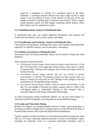 could be a translation or scaling of a matching region in the other.
Therefore, a similarity measure between the query image Q and a target
image T can be defined in terms of the fraction of the area of the two
images covered by matching pairs of regions from Q and T. Such a region-
based similarity search can find images containing similar objects, where
these objects may be translated or scaled.
5.3.2 Multidimensional Analysis of Multimedia Data
A multimedia data cube can contain additional dimensions and measures for
multimedia information, such as color, texture, and shape.
5.3.3 Classification and Prediction Analysis of Multimedia Data
Classification and predictive modeling have been used forming multimedia data,
especially in scientific research, such as astronomy, seismology.
5.3.4 Mining Associations in Multimedia Data
Association rules involving multimedia objects can be mined in image and video
databases.
Three categories can be observed:
• Associations between image content and non image content features: A rule
like “If at least 50% of the upper part of the picture is blue, then it is likely
to represent sky” belongs to this category since it links the image content to
the keyword sky.
• Associations among image contents that are not related to spatial
relationships: A rule like “If a picture contains two blue squares, then it is
likely to contain one red circle as well” belongs to this category since the
associations are all regarding image contents.
• Associations among image contents related to spatial relationships: A rule
like “If a red triangle is between two yellow squares, then it is likely a big
oval-shaped object is underneath” belongs to this category since it
associates objects in the image with spatial relationships.
To mine associations among multimedia objects, we can treat each image as a
transaction and find frequently occurring patterns among different images.
5.3.5 Audio and Video Data Mining
Besides still images, an incommensurable amount of audio visual information is
becoming available in digital form, in digital archives, on the World Wide Web, in
broadcast data streams, and in personal and professional databases.
Typical examples include searching for and multimedia editing of particular video
clips in a TV studio, detecting suspicious persons or scenes in surveillance videos,
searching for particular events in a personal multimedia repository such as
87
 