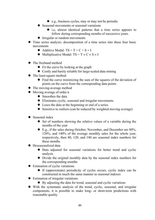  e.g., business cycles, may or may not be periodic
 Seasonal movements or seasonal variations
 i.e, almost identical patterns that a time series appears to
follow during corresponding months of successive years.
 Irregular or random movements
 Time series analysis: decomposition of a time series into these four basic
movements
 Additive Modal: TS = T + C + S + I
 Multiplicative Modal: TS = T × C × S × I
 The freehand method
 Fit the curve by looking at the graph
 Costly and barely reliable for large-scaled data mining
 The least-square method
 Find the curve minimizing the sum of the squares of the deviation of
points on the curve from the corresponding data points
 The moving-average method
 Moving average of order n
 Smoothes the data
 Eliminates cyclic, seasonal and irregular movements
 Loses the data at the beginning or end of a series
 Sensitive to outliers (can be reduced by weighted moving average)
 Seasonal index
 Set of numbers showing the relative values of a variable during the
months of the year
 E.g., if the sales during October, November, and December are 80%,
120%, and 140% of the average monthly sales for the whole year,
respectively, then 80, 120, and 140 are seasonal index numbers for
these months
 Deseasonalized data
 Data adjusted for seasonal variations for better trend and cyclic
analysis
 Divide the original monthly data by the seasonal index numbers for
the corresponding months
 Estimation of cyclic variations
 If (approximate) periodicity of cycles occurs, cyclic index can be
constructed in much the same manner as seasonal indexes
 Estimation of irregular variations
 By adjusting the data for trend, seasonal and cyclic variations
 With the systematic analysis of the trend, cyclic, seasonal, and irregular
components, it is possible to make long- or short-term predictions with
reasonable quality
89
 