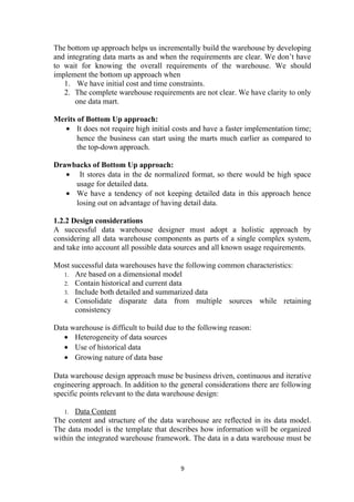 The bottom up approach helps us incrementally build the warehouse by developing
and integrating data marts as and when the requirements are clear. We don’t have
to wait for knowing the overall requirements of the warehouse. We should
implement the bottom up approach when
1. We have initial cost and time constraints.
2. The complete warehouse requirements are not clear. We have clarity to only
one data mart.
Merits of Bottom Up approach:
• It does not require high initial costs and have a faster implementation time;
hence the business can start using the marts much earlier as compared to
the top-down approach.
Drawbacks of Bottom Up approach:
• It stores data in the de normalized format, so there would be high space
usage for detailed data.
• We have a tendency of not keeping detailed data in this approach hence
losing out on advantage of having detail data.
1.2.2 Design considerations
A successful data warehouse designer must adopt a holistic approach by
considering all data warehouse components as parts of a single complex system,
and take into account all possible data sources and all known usage requirements.
Most successful data warehouses have the following common characteristics:
1. Are based on a dimensional model
2. Contain historical and current data
3. Include both detailed and summarized data
4. Consolidate disparate data from multiple sources while retaining
consistency
Data warehouse is difficult to build due to the following reason:
• Heterogeneity of data sources
• Use of historical data
• Growing nature of data base
Data warehouse design approach muse be business driven, continuous and iterative
engineering approach. In addition to the general considerations there are following
specific points relevant to the data warehouse design:
1. Data Content
The content and structure of the data warehouse are reflected in its data model.
The data model is the template that describes how information will be organized
within the integrated warehouse framework. The data in a data warehouse must be
9
 
