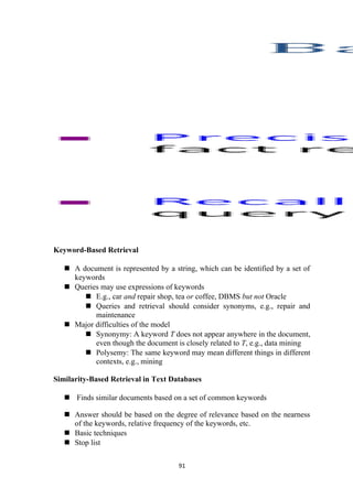Keyword-Based Retrieval
 A document is represented by a string, which can be identified by a set of
keywords
 Queries may use expressions of keywords
 E.g., car and repair shop, tea or coffee, DBMS but not Oracle
 Queries and retrieval should consider synonyms, e.g., repair and
maintenance
 Major difficulties of the model
 Synonymy: A keyword T does not appear anywhere in the document,
even though the document is closely related to T, e.g., data mining
 Polysemy: The same keyword may mean different things in different
contexts, e.g., mining
Similarity-Based Retrieval in Text Databases
 Finds similar documents based on a set of common keywords
 Answer should be based on the degree of relevance based on the nearness
of the keywords, relative frequency of the keywords, etc.
 Basic techniques
 Stop list
91
 