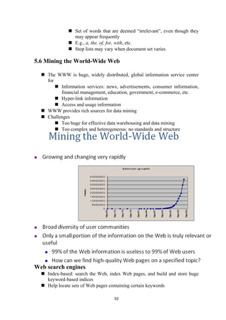  Set of words that are deemed “irrelevant”, even though they
may appear frequently
 E.g., a, the, of, for, with, etc.
 Stop lists may vary when document set varies
5.6 Mining the World-Wide Web
 The WWW is huge, widely distributed, global information service center
for
 Information services: news, advertisements, consumer information,
financial management, education, government, e-commerce, etc.
 Hyper-link information
 Access and usage information
 WWW provides rich sources for data mining
 Challenges
 Too huge for effective data warehousing and data mining
 Too complex and heterogeneous: no standards and structure
Web search engines
 Index-based: search the Web, index Web pages, and build and store huge
keyword-based indices
 Help locate sets of Web pages containing certain keywords
92
 
