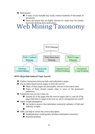  Deficiencies
 A topic of any breadth may easily contain hundreds of thousands of
documents
 Many documents that are highly relevant to a topic may not contain
keywords defining them (polysemy)
HITS (Hyperlink-Induced Topic Search)
 Explore interactions between hubs and authoritative pages
 Use an index-based search engine to form the root set
 Many of these pages are presumably relevant to the search topic
 Some of them should contain links to most of the prominent
authorities
 Expand the root set into a base set
 Include all of the pages that the root-set pages link to, and all of the
pages that link to a page in the root set, up to a designated size cutoff
 Apply weight-propagation
 An iterative process that determines numerical estimates of hub and
authority weights

 XML can help to extract the correct descriptors
 Standardization would greatly facilitate information extraction
 Potential problem
93
 