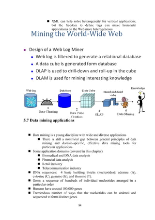  XML can help solve heterogeneity for vertical applications,
but the freedom to define tags can make horizontal
applications on the Web more heterogeneous
5.7 Data mining applications
 Data mining is a young discipline with wide and diverse applications
 There is still a nontrivial gap between general principles of data
mining and domain-specific, effective data mining tools for
particular applications
 Some application domains (covered in this chapter)
 Biomedical and DNA data analysis
 Financial data analysis
 Retail industry
 Telecommunication industry
 DNA sequences: 4 basic building blocks (nucleotides): adenine (A),
cytosine (C), guanine (G), and thymine (T).
 Gene: a sequence of hundreds of individual nucleotides arranged in a
particular order
 Humans have around 100,000 genes
 Tremendous number of ways that the nucleotides can be ordered and
sequenced to form distinct genes
94
 