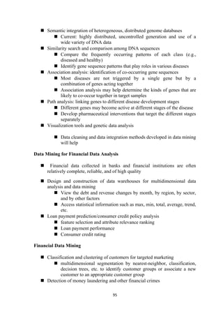  Semantic integration of heterogeneous, distributed genome databases
 Current: highly distributed, uncontrolled generation and use of a
wide variety of DNA data
 Similarity search and comparison among DNA sequences
 Compare the frequently occurring patterns of each class (e.g.,
diseased and healthy)
 Identify gene sequence patterns that play roles in various diseases
 Association analysis: identification of co-occurring gene sequences
 Most diseases are not triggered by a single gene but by a
combination of genes acting together
 Association analysis may help determine the kinds of genes that are
likely to co-occur together in target samples
 Path analysis: linking genes to different disease development stages
 Different genes may become active at different stages of the disease
 Develop pharmaceutical interventions that target the different stages
separately
 Visualization tools and genetic data analysis
 Data cleaning and data integration methods developed in data mining
will help
Data Mining for Financial Data Analysis
 Financial data collected in banks and financial institutions are often
relatively complete, reliable, and of high quality
 Design and construction of data warehouses for multidimensional data
analysis and data mining
 View the debt and revenue changes by month, by region, by sector,
and by other factors
 Access statistical information such as max, min, total, average, trend,
etc.
 Loan payment prediction/consumer credit policy analysis
 feature selection and attribute relevance ranking
 Loan payment performance
 Consumer credit rating
Financial Data Mining
 Classification and clustering of customers for targeted marketing
 multidimensional segmentation by nearest-neighbor, classification,
decision trees, etc. to identify customer groups or associate a new
customer to an appropriate customer group
 Detection of money laundering and other financial crimes
95
 