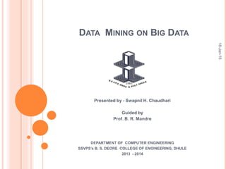 DATA MINING ON BIG DATA
Presented by - Swapnil H. Chaudhari
Guided by
Prof. B. R. Mandre
DEPARTMENT OF COMPUTER ENGINEERING
SSVPS’s B. S. DEORE COLLEGE OF ENGINEERING, DHULE
2013 - 2014
18-Jan-16
 