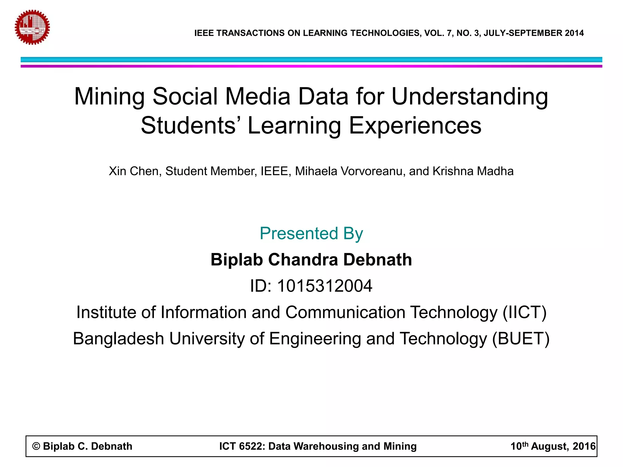 © Biplab C. Debnath ICT 6522: Data Warehousing and Mining 10th August, 2016
IEEE TRANSACTIONS ON LEARNING TECHNOLOGIES, VOL. 7, NO. 3, JULY-SEPTEMBER 2014
Mining Social Media Data for Understanding
Students’ Learning Experiences
Xin Chen, Student Member, IEEE, Mihaela Vorvoreanu, and Krishna Madha
Presented By
Biplab Chandra Debnath
ID: 1015312004
Institute of Information and Communication Technology (IICT)
Bangladesh University of Engineering and Technology (BUET)
 