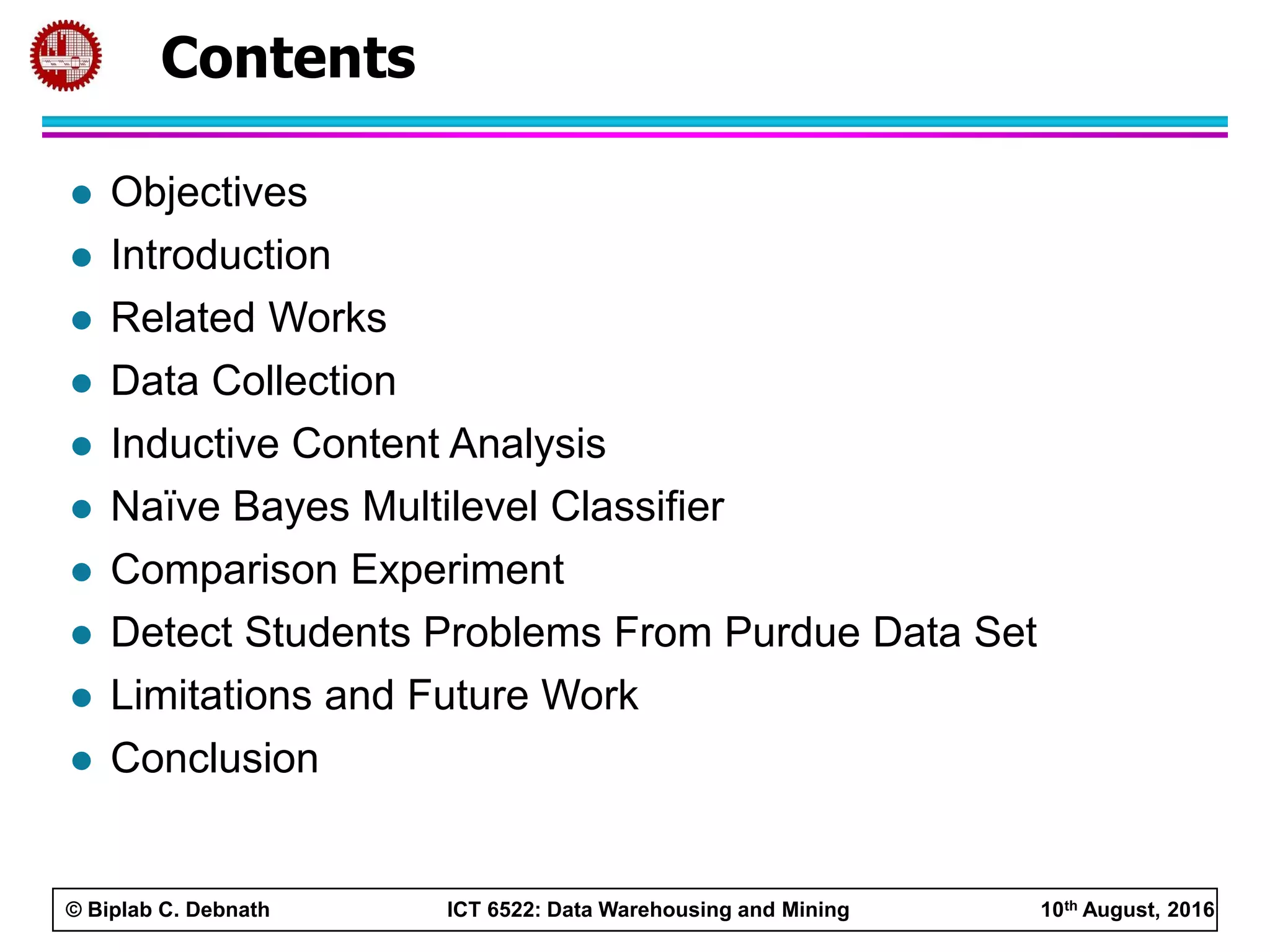© Biplab C. Debnath ICT 6522: Data Warehousing and Mining 10th August, 2016
Contents
 Objectives
 Introduction
 Related Works
 Data Collection
 Inductive Content Analysis
 Naïve Bayes Multilevel Classifier
 Comparison Experiment
 Detect Students Problems From Purdue Data Set
 Limitations and Future Work
 Conclusion
 