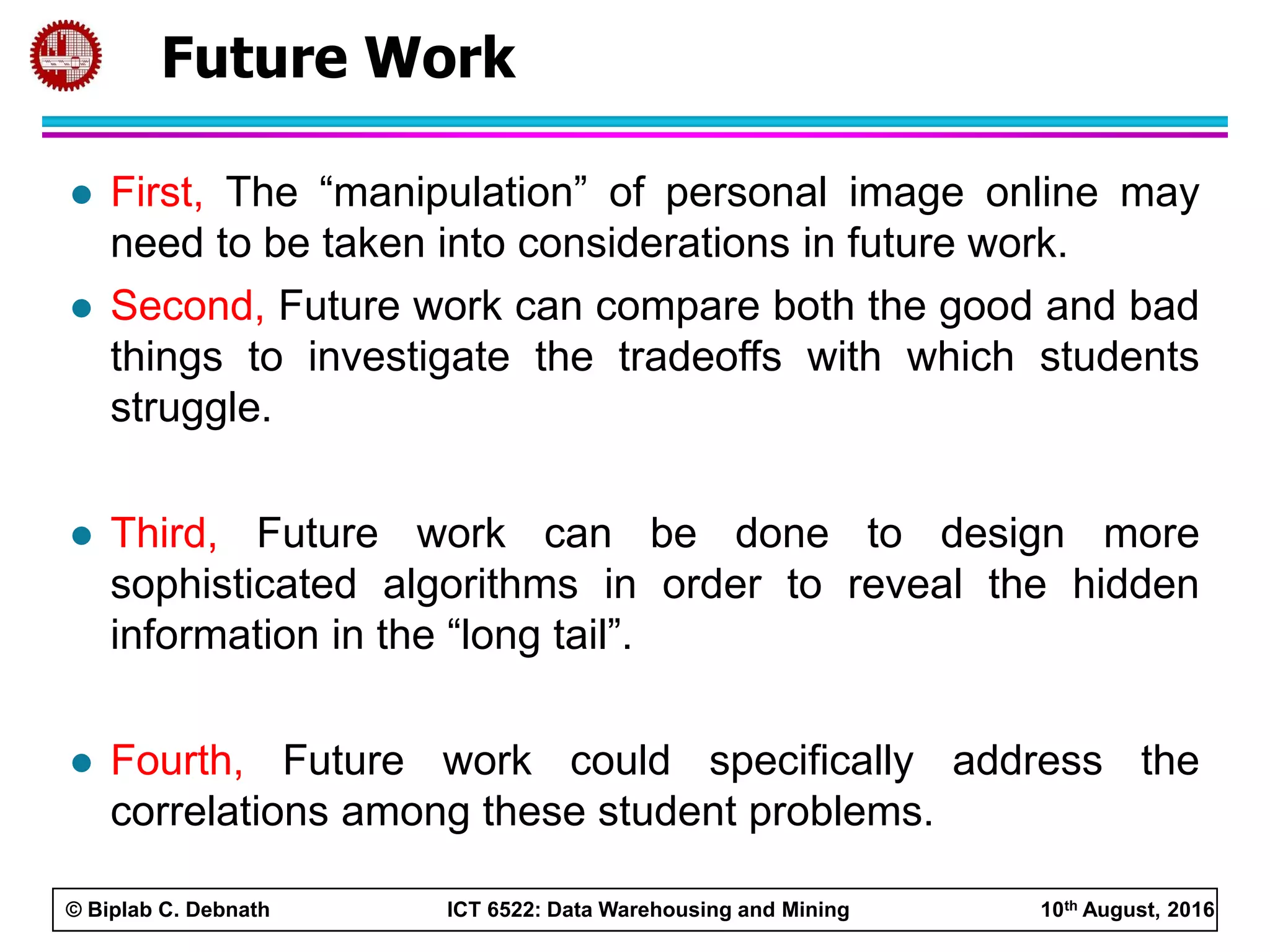© Biplab C. Debnath ICT 6522: Data Warehousing and Mining 10th August, 2016
 First, The “manipulation” of personal image online may
need to be taken into considerations in future work.
 Second, Future work can compare both the good and bad
things to investigate the tradeoffs with which students
struggle.
 Third, Future work can be done to design more
sophisticated algorithms in order to reveal the hidden
information in the “long tail”.
 Fourth, Future work could specifically address the
correlations among these student problems.
Future Work
 