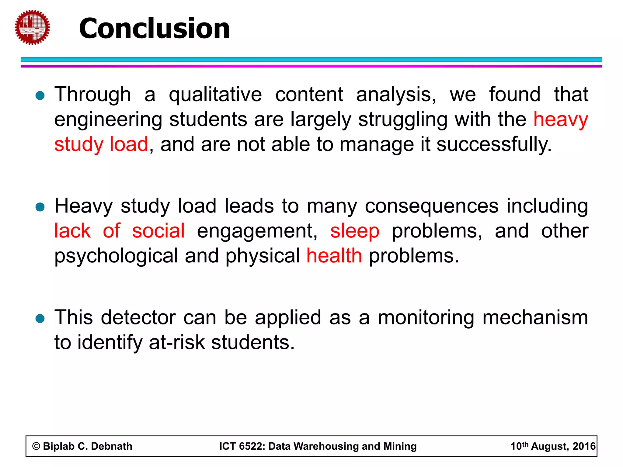 © Biplab C. Debnath ICT 6522: Data Warehousing and Mining 10th August, 2016
 Through a qualitative content analysis, we found that
engineering students are largely struggling with the heavy
study load, and are not able to manage it successfully.
 Heavy study load leads to many consequences including
lack of social engagement, sleep problems, and other
psychological and physical health problems.
 This detector can be applied as a monitoring mechanism
to identify at-risk students.
Conclusion
 