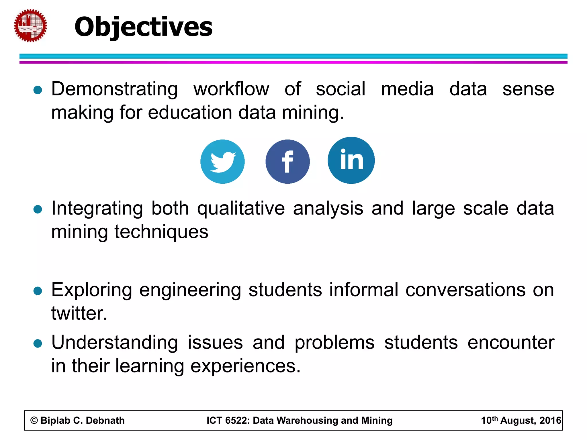 © Biplab C. Debnath ICT 6522: Data Warehousing and Mining 10th August, 2016
Objectives
 Demonstrating workflow of social media data sense
making for education data mining.
 Integrating both qualitative analysis and large scale data
mining techniques
 Exploring engineering students informal conversations on
twitter.
 Understanding issues and problems students encounter
in their learning experiences.
 