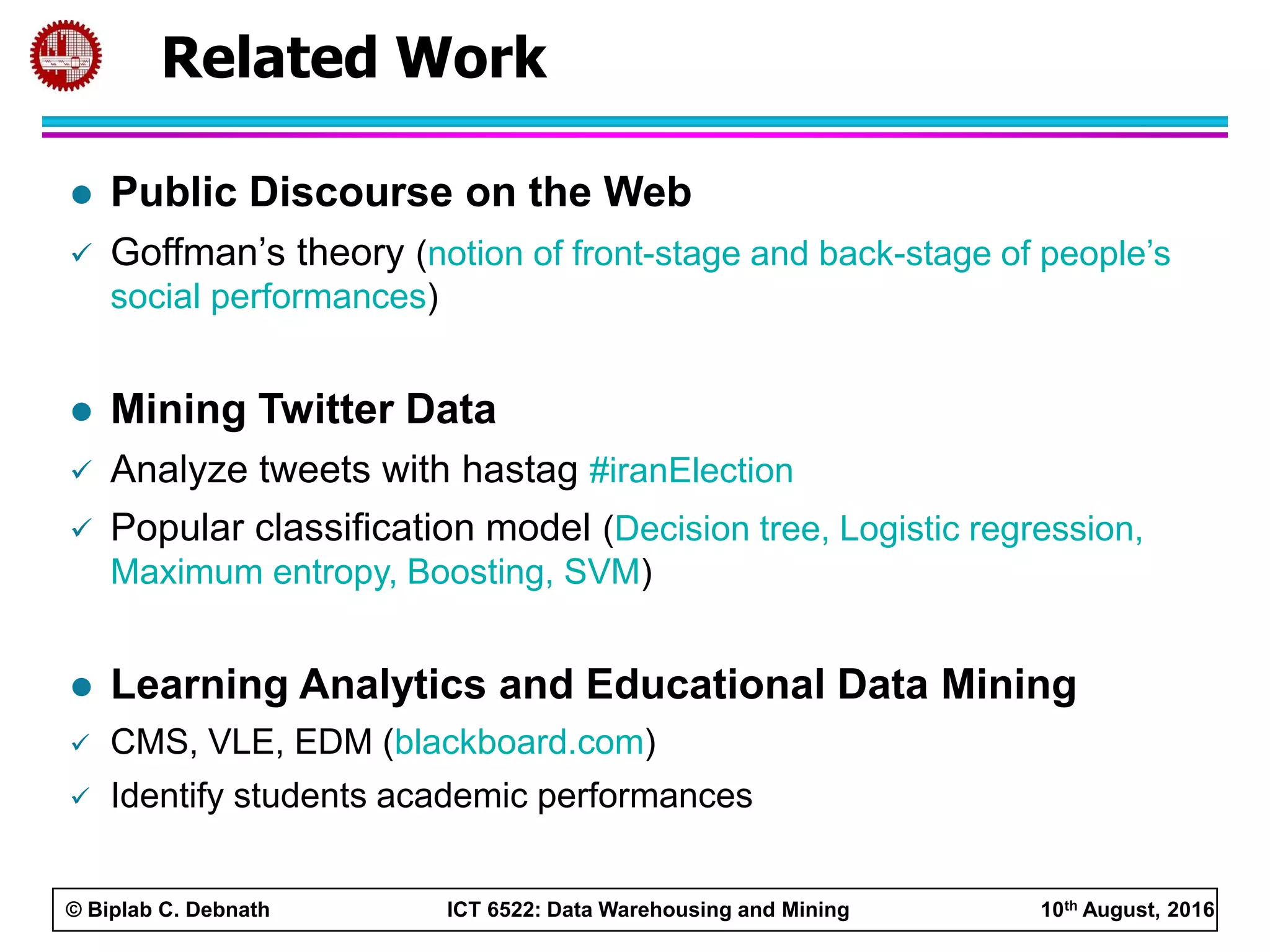© Biplab C. Debnath ICT 6522: Data Warehousing and Mining 10th August, 2016
Related Work
 Public Discourse on the Web
 Goffman’s theory (notion of front-stage and back-stage of people’s
social performances)
 Mining Twitter Data
 Analyze tweets with hastag #iranElection
 Popular classification model (Decision tree, Logistic regression,
Maximum entropy, Boosting, SVM)
 Learning Analytics and Educational Data Mining
 CMS, VLE, EDM (blackboard.com)
 Identify students academic performances
 