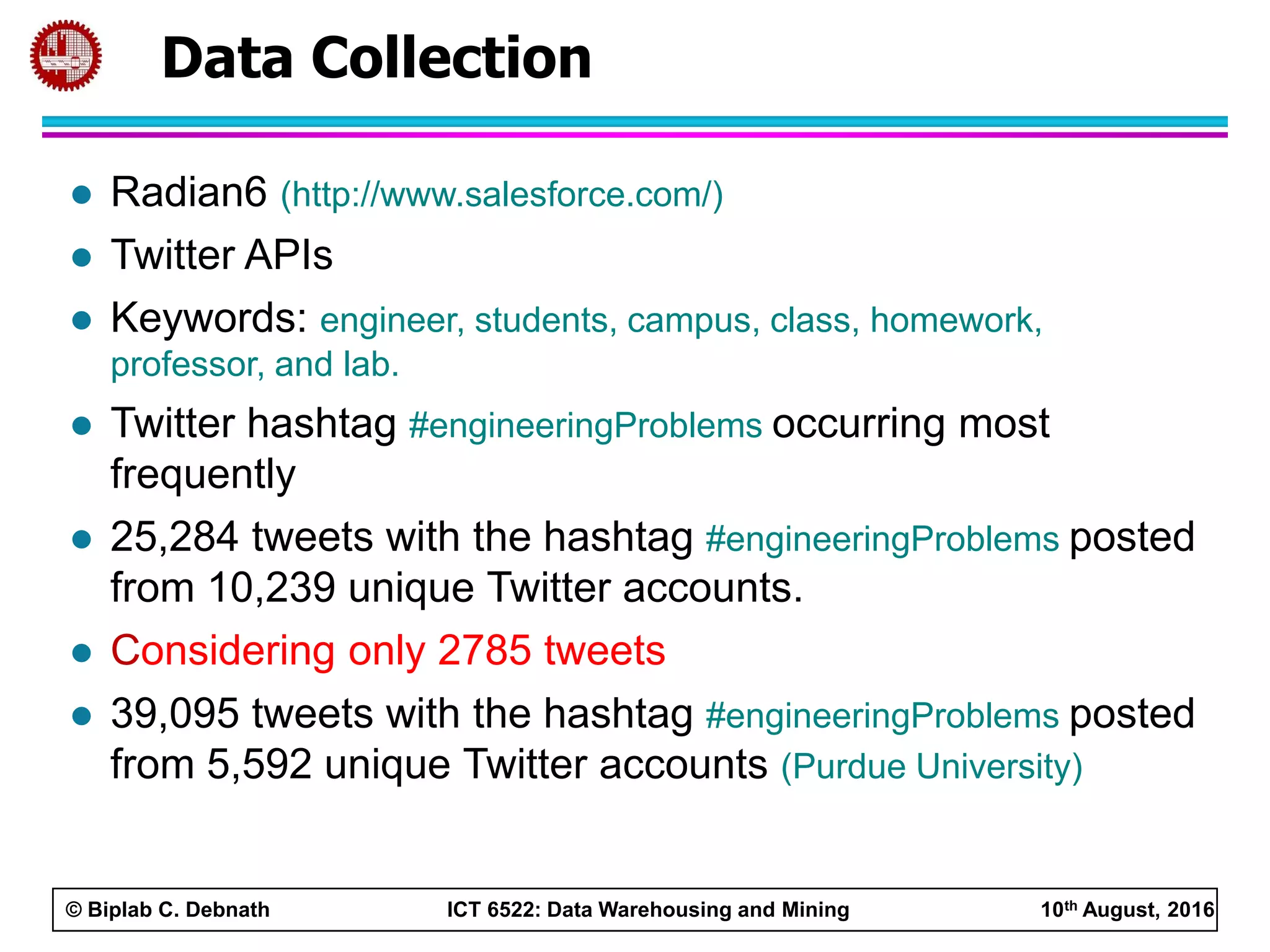 © Biplab C. Debnath ICT 6522: Data Warehousing and Mining 10th August, 2016
 Radian6 (http://www.salesforce.com/)
 Twitter APIs
 Keywords: engineer, students, campus, class, homework,
professor, and lab.
 Twitter hashtag #engineeringProblems occurring most
frequently
 25,284 tweets with the hashtag #engineeringProblems posted
from 10,239 unique Twitter accounts.
 Considering only 2785 tweets
 39,095 tweets with the hashtag #engineeringProblems posted
from 5,592 unique Twitter accounts (Purdue University)
Data Collection
 