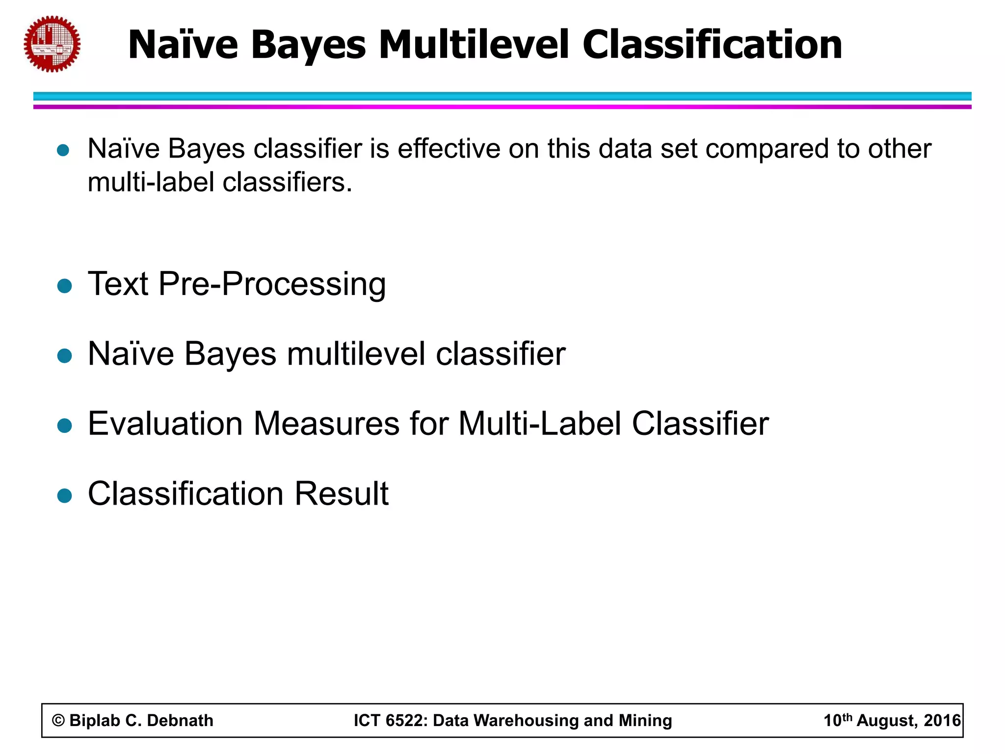 © Biplab C. Debnath ICT 6522: Data Warehousing and Mining 10th August, 2016
 Naïve Bayes classifier is effective on this data set compared to other
multi-label classifiers.
 Text Pre-Processing
 Naïve Bayes multilevel classifier
 Evaluation Measures for Multi-Label Classifier
 Classification Result
Naïve Bayes Multilevel Classification
 