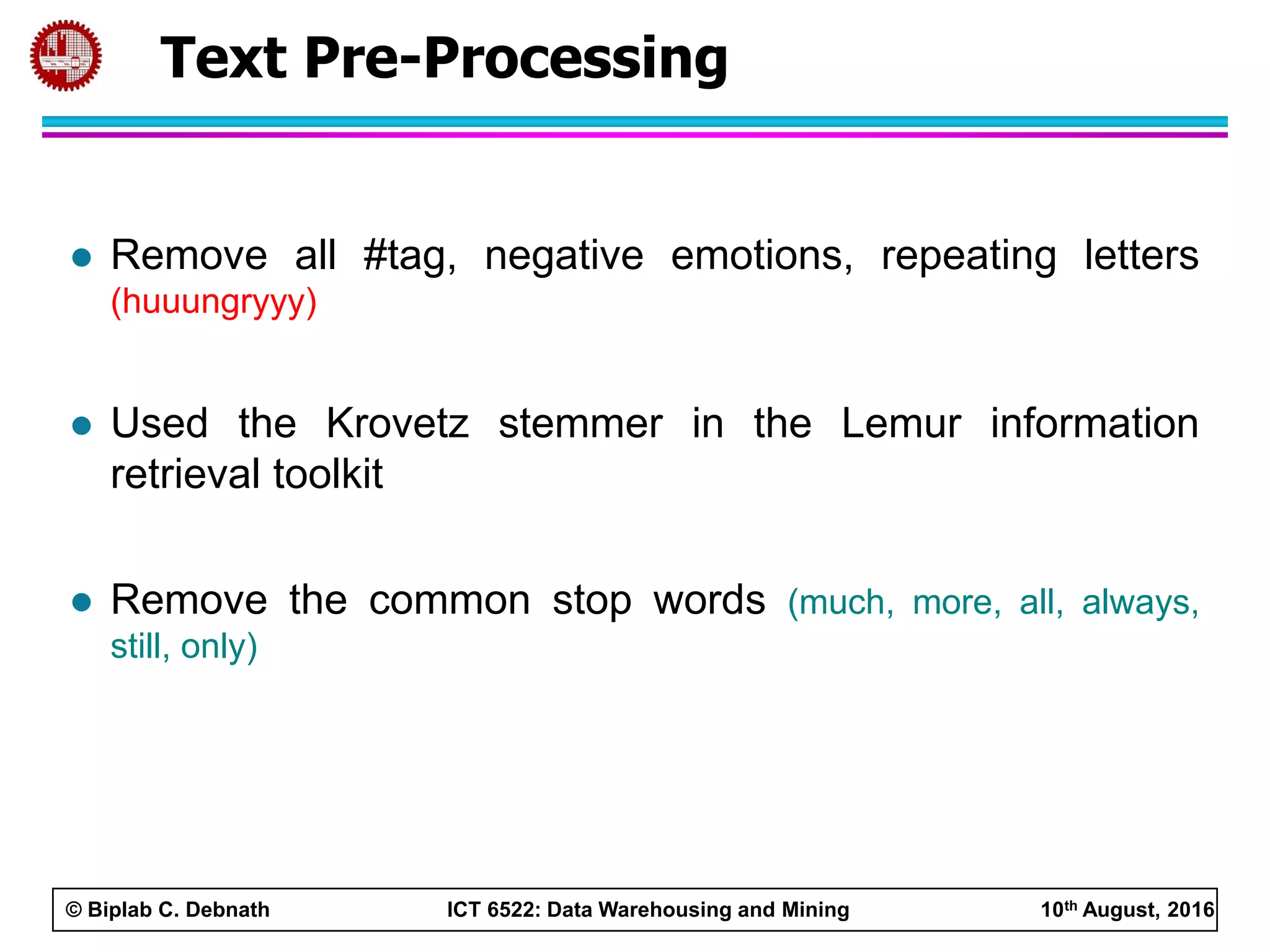 © Biplab C. Debnath ICT 6522: Data Warehousing and Mining 10th August, 2016
 Remove all #tag, negative emotions, repeating letters
(huuungryyy)
 Used the Krovetz stemmer in the Lemur information
retrieval toolkit
 Remove the common stop words (much, more, all, always,
still, only)
Text Pre-Processing
 
