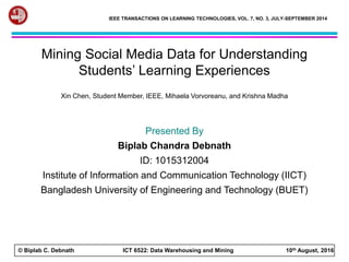 © Biplab C. Debnath ICT 6522: Data Warehousing and Mining 10th August, 2016
IEEE TRANSACTIONS ON LEARNING TECHNOLOGIES, VOL. 7, NO. 3, JULY-SEPTEMBER 2014
Mining Social Media Data for Understanding
Students’ Learning Experiences
Xin Chen, Student Member, IEEE, Mihaela Vorvoreanu, and Krishna Madha
Presented By
Biplab Chandra Debnath
ID: 1015312004
Institute of Information and Communication Technology (IICT)
Bangladesh University of Engineering and Technology (BUET)
 