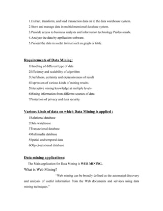 1.Extract, transform, and load transaction data on to the data warehouse system.
   2.Store and manage data in multidimensional database system.
   3.Provide access to business analysts and information technology Professionals.
   4.Analyze the data by application software.
   5.Present the data in useful format such as graph or table.




Requirements of Data Mining:
   1Handling of different type of data
   2Efficiency and scalability of algorithm
   3Usefulness, certainty and expressiveness of result
   4Expression of various kinds of mining results
   5Interactive mining knowledge at multiple levels
   6Mining information from different sources of data
   7Protection of privacy and data security


Various kinds of data on which Data Mining is applied :
   1Relational database
   2Data warehouse
   3Transactional database
   4Multimedia database
   5Spatial and temporal data
   6Object-relational database


Data mining applications:
  The Main application for Data Mining is WEB MINING.
What is Web Mining?
                          “Web mining can be broadly defined as the automated discovery
and analysis of useful information from the Web documents and services using data
mining techniques.”
 