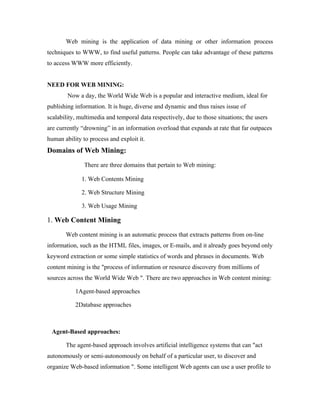 Web mining is the application of data mining or other information process
techniques to WWW, to find useful patterns. People can take advantage of these patterns
to access WWW more efficiently.


NEED FOR WEB MINING:
        Now a day, the World Wide Web is a popular and interactive medium, ideal for
publishing information. It is huge, diverse and dynamic and thus raises issue of
scalability, multimedia and temporal data respectively, due to those situations; the users
are currently “drowning” in an information overload that expands at rate that far outpaces
human ability to process and exploit it.
Domains of Web Mining:
               There are three domains that pertain to Web mining:

              1. Web Contents Mining

              2. Web Structure Mining

              3. Web Usage Mining

1. Web Content Mining
       Web content mining is an automatic process that extracts patterns from on-line
information, such as the HTML files, images, or E-mails, and it already goes beyond only
keyword extraction or some simple statistics of words and phrases in documents. Web
content mining is the "process of information or resource discovery from millions of
sources across the World Wide Web ". There are two approaches in Web content mining:

           1Agent-based approaches

           2Database approaches



 Agent-Based approaches:

       The agent-based approach involves artificial intelligence systems that can "act
autonomously or semi-autonomously on behalf of a particular user, to discover and
organize Web-based information ". Some intelligent Web agents can use a user profile to
 
