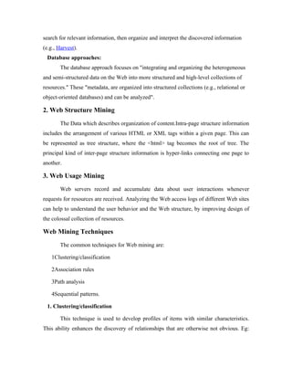 search for relevant information, then organize and interpret the discovered information
(e.g., Harvest).
  Database approaches:
        The database approach focuses on "integrating and organizing the heterogeneous
and semi-structured data on the Web into more structured and high-level collections of
resources." These "metadata, are organized into structured collections (e.g., relational or
object-oriented databases) and can be analyzed".

2. Web Structure Mining
        The Data which describes organization of content.Intra-page structure information
includes the arrangement of various HTML or XML tags within a given page. This can
be represented as tree structure, where the <html> tag becomes the root of tree. The
principal kind of inter-page structure information is hyper-links connecting one page to
another.

3. Web Usage Mining
        Web servers record and accumulate data about user interactions whenever
requests for resources are received. Analyzing the Web access logs of different Web sites
can help to understand the user behavior and the Web structure, by improving design of
the colossal collection of resources.

Web Mining Techniques
        The common techniques for Web mining are:

    1Clustering/classification

    2Association rules

    3Path analysis

    4Sequential patterns.

  1. Clustering/classification

        This technique is used to develop profiles of items with similar characteristics.
This ability enhances the discovery of relationships that are otherwise not obvious. Eg:
 