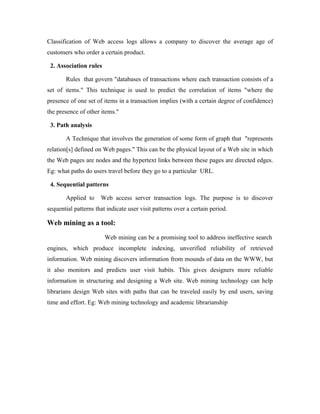 Classification of Web access logs allows a company to discover the average age of
customers who order a certain product.

 2. Association rules

       Rules that govern "databases of transactions where each transaction consists of a
set of items." This technique is used to predict the correlation of items "where the
presence of one set of items in a transaction implies (with a certain degree of confidence)
the presence of other items."

 3. Path analysis

       A Technique that involves the generation of some form of graph that "represents
relation[s] defined on Web pages." This can be the physical layout of a Web site in which
the Web pages are nodes and the hypertext links between these pages are directed edges.
Eg: what paths do users travel before they go to a particular URL.

 4. Sequential patterns

       Applied to     Web access server transaction logs. The purpose is to discover
sequential patterns that indicate user visit patterns over a certain period.

Web mining as a tool:
                        Web mining can be a promising tool to address ineffective search
engines, which produce incomplete indexing, unverified reliability of retrieved
information. Web mining discovers information from mounds of data on the WWW, but
it also monitors and predicts user visit habits. This gives designers more reliable
information in structuring and designing a Web site. Web mining technology can help
librarians design Web sites with paths that can be traveled easily by end users, saving
time and effort. Eg: Web mining technology and academic librarianship
 