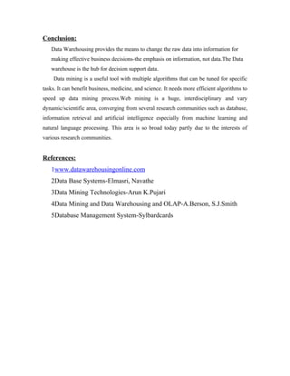 Conclusion:
   Data Warehousing provides the means to change the raw data into information for
   making effective business decisions-the emphasis on information, not data.The Data
   warehouse is the hub for decision support data.
    Data mining is a useful tool with multiple algorithms that can be tuned for specific
tasks. It can benefit business, medicine, and science. It needs more efficient algorithms to
speed up data mining process.Web mining is a huge, interdisciplinary and vary
dynamic/scientific area, converging from several research communities such as database,
information retrieval and artificial intelligence especially from machine learning and
natural language processing. This area is so broad today partly due to the interests of
various research communities.


References:
   1www.datawarehousingonline.com
   2Data Base Systems-Elmasri, Navathe
   3Data Mining Technologies-Arun K.Pujari
   4Data Mining and Data Warehousing and OLAP-A.Berson, S.J.Smith
   5Database Management System-Sylbardcards
 