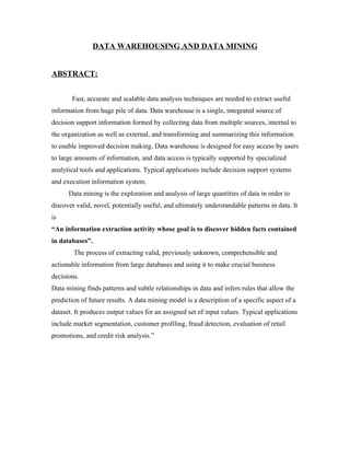 DATA WAREHOUSING AND DATA MINING


ABSTRACT:


       Fast, accurate and scalable data analysis techniques are needed to extract useful
information from huge pile of data. Data warehouse is a single, integrated source of
decision support information formed by collecting data from multiple sources, internal to
the organization as well as external, and transforming and summarizing this information
to enable improved decision making. Data warehouse is designed for easy access by users
to large amounts of information, and data access is typically supported by specialized
analytical tools and applications. Typical applications include decision support systems
and execution information system.
      Data mining is the exploration and analysis of large quantities of data in order to
discover valid, novel, potentially useful, and ultimately understandable patterns in data. It
is
“An information extraction activity whose goal is to discover hidden facts contained
in databases”.
        The process of extracting valid, previously unknown, comprehensible and
actionable information from large databases and using it to make crucial business
decisions.
Data mining finds patterns and subtle relationships in data and infers rules that allow the
prediction of future results. A data mining model is a description of a specific aspect of a
dataset. It produces output values for an assigned set of input values. Typical applications
include market segmentation, customer profiling, fraud detection, evaluation of retail
promotions, and credit risk analysis.”
 