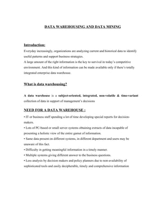 DATA WAREHOUSING AND DATA MINING



Introduction:
Everyday increasingly, organizations are analyzing current and historical data to identify
useful patterns and support business strategies.
A large amount of the right information is the key to survival in today’s competitive
environment. And this kind of information can be made available only if there’s totally
integrated enterprise data warehouse.


What is data warehousing?


A data warehouse is a subject-oriented, integrated, non-volatile & time-variant
collection of data in support of management’s decisions

NEED FOR A DATA WAREHOUSE :
• IT or business staff spending a lot of time developing special reports for decision-
makers.
• Lots of PC-based or small server systems obtaining extracts of data incapable of
presenting a holistic view of the entire gamut of information.
• Same data present on different systems, in different department and users may be
unaware of this fact.
• Difficulty in getting meaningful information in a timely manner.
• Multiple systems giving different answer to the business questions.
• Less analysis by decision makers and policy planners due to non-availability of
sophisticated tools and easily decipherable, timely and comprehensive information
 