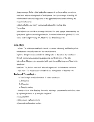 5query manageralso called backend component, it performs all the operations
  associated with the management of user queries. The operations performed by this
  component include directing queries to the appropriate tables and scheduling the
  execution of queries
  6detailed, lightly and lightly summarized data,archive/backup data
  7meta-data
  8end-user access toolscan be categorized into five main groups: data reporting and
  query tools, application development tools, executive information system (EIS) tools,
  online analytical processing (OLAP) tools, and data mining tools


Data Flows
  1Inflow- The processes associated with the extraction, cleansing, and loading of the
  data from the source systems into the data warehouse.
  2upflow- The process associated with adding value to the data in the warehouse
  through summarizing, packaging , packaging, and distribution of the data
  3downflow- The processes associated with archiving and backing-up of data in the
  warehouse
  4outflow- The process associated with making the data availabe to the end-users
  5Meta-flow- The processes associated with the management of the meta-data
Tools and Technologies:
  1The critical steps in the construction of a data warehouse:
     a. Extraction
     b. Cleansing
     c. Transformation
  1after the critical steps, loading the results into target system can be carried out either
  by separate products, or by a single, categories:
  2code generators
  3database data replication tools
  4dynamic transformation engines
 