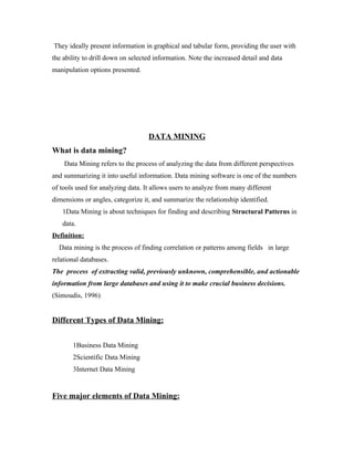 They ideally present information in graphical and tabular form, providing the user with
the ability to drill down on selected information. Note the increased detail and data
manipulation options presented.




                                   DATA MINING
What is data mining?
    Data Mining refers to the process of analyzing the data from different perspectives
and summarizing it into useful information. Data mining software is one of the numbers
of tools used for analyzing data. It allows users to analyze from many different
dimensions or angles, categorize it, and summarize the relationship identified.
   1Data Mining is about techniques for finding and describing Structural Patterns in
   data.
Definition:
  Data mining is the process of finding correlation or patterns among fields in large
relational databases.
The process of extracting valid, previously unknown, comprehensible, and actionable
information from large databases and using it to make crucial business decisions.
(Simoudis, 1996)


Different Types of Data Mining:


       1Business Data Mining
       2Scientific Data Mining
       3Internet Data Mining


Five major elements of Data Mining:
 