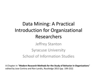 Data Mining: A Practical
Introduction for Organizational
Researchers
Jeffrey Stanton
Syracuse University
School of Information Studies
A Chapter in “Modern Research Methods for the Study of Behavior in Organizations”
edited by Jose Cortina and Ron Landis, Routledge 2013 (pp. 199-232)
 