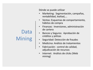 Data
Mining
Dónde se puede utilizar
• Marketing: Segmentación, campañas,
rentabilidad, lealtad,...
• Ventas: Esquemas de comportamiento,
hábitos de compra
• Finanzas: Inversiones, administración
de cartera
• Bancos y Seguros: Aprobación de
créditos y pólizas
• Seguridad: Detección de fraudes
• Medicina: Análisis de tratamientos
• Fabricación: control de calidad,
adjudicación de recursos
• Internet: Análisis de clicks (Web
mining)
 