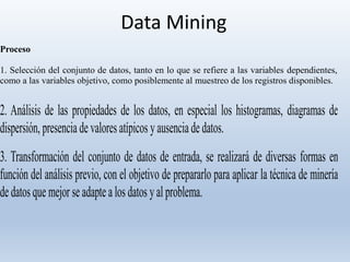 Data Mining
Proceso
1. Selección del conjunto de datos, tanto en lo que se refiere a las variables dependientes,
como a las variables objetivo, como posiblemente al muestreo de los registros disponibles.
2. Análisis de las propiedades de los datos, en especial los histogramas, diagramas de
dispersión, presencia de valoresatípicos yausenciadedatos.
3. Transformación del conjunto de datos de entrada, se realizará de diversas formas en
función del análisis previo, con el objetivo de prepararlo para aplicar la técnica de minería
dedatosque mejor seadaptealos datos yalproblema.
 