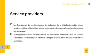 Service providers
Les fournisseurs de services comme les industries de la téléphonie mobile et des
services publics utilisent Data Mining pour prédire les raisons lorsqu'un client quitte
son entreprise.
Ils analysent les détails de la facturation, les interactions du service client, les plaintes
adressées a l'entreprise pour attribuer a chaque client un score de probabilité et des
incitations.
Où le Data Mining est-il utilisé?
10
 