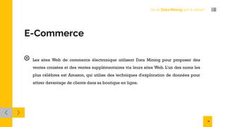 E-Commerce
Les sites Web de commerce électronique utilisent Data Mining pour proposer des
ventes croisées et des ventes supplémentaires via leurs sites Web. L'un des noms les
plus célèbres est Amazon, qui utilise des techniques d'exploration de données pour
attirer davantage de clients dans sa boutique en ligne.
Où le Data Mining est-il utilisé?
11
 