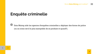 Enquête criminelle
Data Mining aide les agences d'enquêtes criminelles a déployer des forces de police
(ou un crime est-il le plus susceptible de se produire et quand?).
Où le Data Mining est-il utilisé?
12
 