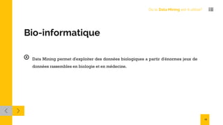 Bio-informatique
Data Mining permet d'exploiter des données biologiques a partir d'énormes jeux de
données rassembles en biologie et en médecine.
Où le Data Mining est-il utilisé?
13
 