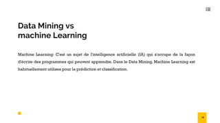 Data Mining vs
machine Learning
Machine Learning: C'est un sujet de l'intelligence artificielle (IA) qui s'occupe de la façon
d'écrire des programmes qui peuvent apprendre. Dans le Data Mining, Machine Learning est
habituellement utilises pour la prédiction et classification.
18
 