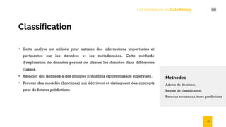 Les techniques du Data Mining
Classification
• Cette analyse est utilisée pour extraire des informations importantes et
pertinentes sur les données et les métadonnées. Cette méthode
d'exploration de données permet de classer les données dans différentes
classes.
• Associer des données a des groupes prédéfinis (apprentissage supervisé).
• Trouver des modelés (fonctions) qui décrivent et distinguent des concepts
pour de futures prédictions
Methodes
Arbres de decision;
Regles de classification;
Reseaux neuronaux. tures predictions
27
 