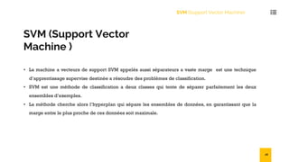 SVM (Support Vector
Machine )
• La machine a vecteurs de support SVM appelés aussi séparateurs a vaste marge est une technique
d’apprentissage supervise destinée a résoudre des problèmes de classification.
• SVM est une méthode de classification a deux classes qui tente de séparer parfaitement les deux
ensembles d’exemples.
• La méthode cherche alors l’hyperplan qui sépare les ensembles de données, en garantissant que la
marge entre le plus proche de ces données soit maximale.
SVM (Support Vector Machine)
28
 